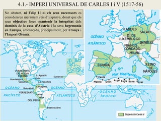 No obstant, ni Felip II ni els seus successors es
consideraren merament reis d’Espanya, donat que els
seus objectius foren mantenir la integritat dels
dominis de la casa d’Àustria i la seva hegemonia
en Europa, amenaçada, principalment, per França i
l’Imperi Otomà.
4.1.- IMPERI UNIVERSAL DE CARLES I i V (1517-56)
 