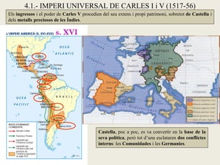 s. XVI
4.1.- IMPERI UNIVERSAL DE CARLES I i V (1517-56)
Els ingressos i el poder de Carles V procedien del seu extens i propi patrimoni, sobretot de Castella i
dels metalls preciosos de les Índies.
Castella, poc a poc, es va convertir en la base de la
seva política, però tot d’una esclataren dos conflictes
interns: les Comunidades i les Germanies.
 