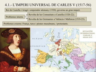 4.1.- L’IMPERI UNIVERSAL DE CARLES V (1517-56)
Rei de Castella i Aragó i emperador alemany (1520), governa un gran imperi.
Problemes interns
Revolta de les Comunitats a Castella (1520-22).
Revolta de les Germanies a València i Mallorca (1519-23).
Problemes externs: França, turcs i pirates musulmans, i protestants.
 