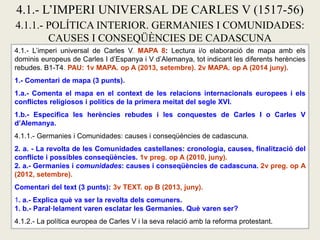 4.1.- L’imperi universal de Carles V. MAPA 8: Lectura i/o elaboració de mapa amb els
dominis europeus de Carles I d’Espanya i V d’Alemanya, tot indicant les diferents herències
rebudes. B1-T4. PAU: 1v MAPA. op A (2013, setembre). 2v MAPA. op A (2014 juny).
1.- Comentari de mapa (3 punts).
1.a.- Comenta el mapa en el context de les relacions internacionals europees i els
conflictes religiosos i polítics de la primera meitat del segle XVI.
1.b.- Especifica les herències rebudes i les conquestes de Carles I o Carles V
d’Alemanya.
4.1.1.- Germanies i Comunidades: causes i conseqüències de cadascuna.
2. a. - La revolta de les Comunidades castellanes: cronologia, causes, finalització del
conflicte i possibles conseqüències. 1v preg. op A (2010, juny).
2. a.- Germanies i comunidades: causes i conseqüències de cadascuna. 2v preg. op A
(2012, setembre).
Comentari del text (3 punts): 3v TEXT. op B (2013, juny).
1. a.- Explica què va ser la revolta dels comuners.
1. b.- Paral·lelament varen esclatar les Germanies. Què varen ser?
4.1.2.- La política europea de Carles V i la seva relació amb la reforma protestant.
4.1.- L’IMPERI UNIVERSAL DE CARLES V (1517-56)
4.1.1.- POLÍTICA INTERIOR. GERMANIES I COMUNIDADES:
CAUSES I CONSEQÜÈNCIES DE CADASCUNA
 