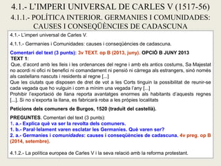 4.1.- L’imperi universal de Carles V.
4.1.1.- Germanies i Comunidades: causes i conseqüències de cadascuna.
Comentari del text (3 punts): 3v TEXT. op B (2013, juny). OPCIÓ B JUNY 2013
TEXT 1:
Que, d’acord amb les lleis i les ordenances del regne i amb els antics costums, Sa Majestat
no acordi ni ofici ni benefici ni comandament ni pensió ni càrrega als estrangers, sinó només
als castellans nascuts i residents al regne [...]
Que les ciutats que disposen de dret de vot a les Corts tinguin la possibilitat de reunir-se
cada vegada que ho vulguin i com a mínim una vegada l’any [...]
Prohibir l’exportació de llana reporta avantatges enormes als habitants d’aquests regnes
[...]. Si no s’exporta la llana, es fabricarà roba a les pròpies localitats
Peticions dels comuners de Burgos, 1520 (traduït del castellà).
PREGUNTES. Comentari del text (3 punts):
1. a.- Explica què va ser la revolta dels comuners.
1. b.- Paral·lelament varen esclatar les Germanies. Què varen ser?
2. a.- Germanies i comunidades: causes i conseqüències de cadascuna. 4v preg. op B
(2014, setembre).
4.1.2.- La política europea de Carles V i la seva relació amb la reforma protestant.
4.1.- L’IMPERI UNIVERSAL DE CARLES V (1517-56)
4.1.1.- POLÍTICA INTERIOR. GERMANIES I COMUNIDADES:
CAUSES I CONSEQÜÈNCIES DE CADASCUNA
 