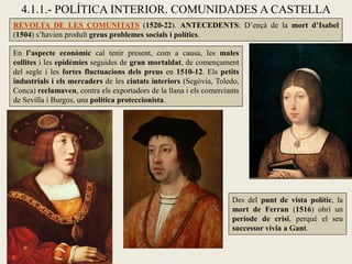 4.1.1.- POLÍTICA INTERIOR. COMUNIDADES A CASTELLA
REVOLTA DE LES COMUNITATS (1520-22). ANTECEDENTS: D’ençà de la mort d’Isabel
(1504) s’havien produït greus problemes socials i polítics.
En l’aspecte econòmic cal tenir present, com a causa, les males
collites i les epidèmies seguides de gran mortaldat, de començament
del segle i les fortes fluctuacions dels preus en 1510-12. Els petits
industrials i els mercaders de les ciutats interiors (Segòvia, Toledo,
Conca) reclamaven, contra els exportadors de la llana i els comerciants
de Sevilla i Burgos, una política proteccionista.
Des del punt de vista polític, la
mort de Ferran (1516) obrí un
període de crisi, perquè el seu
successor vivia a Gant.
 