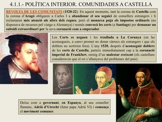 4.1.1.- POLÍTICA INTERIOR. COMUNIDADES A CASTELLA
REVOLTA DE LES COMUNITATS (1520-22). En aquest moments, tant la corona de Castella com
la corona d’Aragó obligaren a Carles I a abandonar el seu seguici de consellers estrangers i li
reclamaren més atenció als afers dels regnes, però el monarca puja els impostos ordinaris (no
disposava de recursos pel viatge a Alemanya) i només convocà les corts (a Santiago) per demanar un
subsidi extraordinari per la seva coronació com a emperador.
Les Corts es neguen i les trasllada a La Corunya (on ho
aconsegueix, a canvi promet no donar càrrecs als estrangers i que els
doblers no sortirien fora). L’any 1520, després d’aconseguir doblers
de les corts de Castella, parteix immediatament cap a la coronació
imperial de Frankfurt, enmig d’un malestar creixent (els castellans
consideraven que el rei s’allunyava del problemes del país).
Deixa com a governant, en Espanya, al seu conseller
flamenc, Adrià d’Utrecht (futur papa Adrià VI) i comença
el moviment comuner.
 