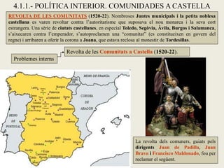 4.1.1.- POLÍTICA INTERIOR. COMUNIDADES A CASTELLA
REVOLTA DE LES COMUNITATS (1520-22). Nombroses Juntes municipals i la petita noblesa
castellana es varen revoltar contra l’autoritarisme que suposava el nou monarca i la seva cort
estrangera. Una sèrie de ciutats castellanes, en especial Toledo, Segòvia, Àvila, Burgos i Salamanca,
s’aixecaren contra l’emperador, s’autoproclamen una “comunitat” (es constitueixen en govern del
regne) i arribaren a oferir la corona a Joana, que estava reclosa al monestir de Tordesillas.
Problemes interns
Revolta de les Comunitats a Castella (1520-22).
La revolta dels comuners, guiats pels
dirigents Juan de Padilla, Juan
Bravo i Francisco Maldonado, fou per
reclamar el següent.
 
