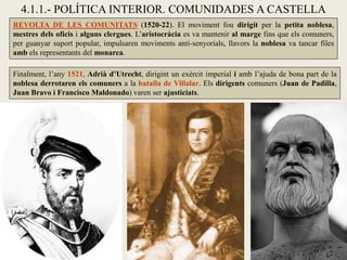 4.1.1.- POLÍTICA INTERIOR. COMUNIDADES A CASTELLA
Finalment, l’any 1521, Adrià d’Utrecht, dirigint un exèrcit imperial i amb l’ajuda de bona part de la
noblesa derrotaren els comuners a la batalla de Villalar. Els dirigents comuners (Juan de Padilla,
Juan Bravo i Francisco Maldonado) varen ser ajusticiats.
REVOLTA DE LES COMUNITATS (1520-22). El moviment fou dirigit per la petita noblesa,
mestres dels oficis i alguns clergues. L’aristocràcia es va mantenir al marge fins que els comuners,
per guanyar suport popular, impulsaren moviments anti-senyorials, llavors la noblesa va tancar files
amb els representants del monarca.
 