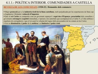 4.1.1.- POLÍTICA INTERIOR. COMUNIDADES A CASTELLA
REVOLTA DE LES COMUNITATS (1520-22). Demandes dels comuners:
 Major protecció per a la indústria tèxtil de la llana castellana, molt perjudicada per les exportacions de llana cap
a Anglaterra i Holanda i reducció d’impostos.
 Que el rei Carles es comportés com un governant espanyol i regni des d’Espanya, prescindint dels consellers i
governants estrangers (expulsió immediata, s’oposen a les autoritats que acompanyaven a Carles V, a l’alta noblesa i
expulsen els corregidors), i que el rei acati la voluntat del regne (dels procuradors de les ciutats en les Corts).
 Així es disminuiria el poder de la noblesa i es limitaria el poder reial.
 