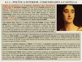 4.1.1.- POLÍTICA INTERIOR. COMUNIDADES A CASTELLA
MARIA de PACHECO, LA DARRERA HEROÏNA DEL MOVIMENT
COMUNER. El moviment comuner va tenir la seva heroïna particular en la
figura de María de Pacheco (1496-1531), una dona provinent de l’alta noblesa
castellana, emparentada amb els Mendoza per part de pare i amb els Pacheco
(marquesos de Villena) per part de mare. Dona culta educada en l’ambient
renaixentista, María tenia coneixements de llatí, grec, matemàtiques, lletres i
història. Difícilment es podia esperar d’ella que es convertís en la “lleona de
Castella”, la dona que mantindria viu l’esperit de la revolta comunera després
de la derrota de Villalar i l’execució del seu marit, Juan de Padilla.
Amb catorze anys, María es va casar amb Juan de Padilla, cavaller i oficial
militar de la ciutat de Toledo. Era una boda concertada pel seu pare, Íñigo López
de Mendoza y Quiñones, i que obligava l’adolescent a renunciar als drets
d’herència paterns a canvi d’una quantiosa dot. Sembla ser que aquest casament
no va acabar de satisfer les seves aspiracions personals i per això va ser un dels
principals recolzaments del seu marit en esclatar la revolta comunera el 1520.
Maria va veure en l’esclat revolucionari l’oportunitat que el seu home adquirís la notorietat que mai havia tingut. Quan,
el juliol de 1520, Padilla va ser escollit com a capità general de l’exèrcit comuner per la Santa Junta d’Àvila, Maria
es va convertir en la governadora de la ciutat de Toledo. Mesos després, el març de 1521, arribaria a Toledo el bisbe de
Zamora, Antonio de Acuña, un altre líder destacat del moviment comuner. Des d’aquell moment, el govern de la ciutat
va restar en mans de María i el bisbe.
La notícia de la desfeta comunera a Villalar, el 24 d’abril, i la posterior execució del seu marit van suposar un cop
duríssim per a María. Les seves esperances en la victòria de la revolta semblaven esvair-se, però aquesta no es va
rendir. La defensa de Toledo davant dels exèrcits reials fou èpica, resistint nou mesos de setge. D’aquesta manera, la
capital castellana seria la darrera plaça comunera en capitular davant de l’emperador.
Des de l’Alcàsser de Toledo, María va dirigir la resistència comunera, en competència amb el bisbe Acuña. En la seva
convicció en la defensa de la ciutat, María va arribar a requisar la plata del tresor de la catedral per poder pagar el sou
dels soldats. Van ser nou mesos de resistència, possibilitats en part pel fet que l’exèrcit reial va haver de dirigir els
seus esforços cap a Navarra per a defensar-se d’una ofensiva francesa. Finalment, però, el setge sobre Toledo va
culminar el mes d’octubre de 1521. Semblava que l’aixecament havia estat derrotat.
 
