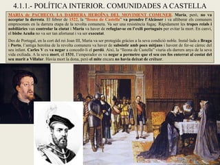 4.1.1.- POLÍTICA INTERIOR. COMUNIDADES A CASTELLA
MARIA de PACHECO, LA DARRERA HEROÏNA DEL MOVIMENT COMUNER. María, però, no va
acceptar la derrota. El febrer de 1522, la “lleona de Castella” va prendre l’Alcàsser i va alliberar els comuners
empresonats en la darrera etapa de la revolta comunera. Va ser una resistència fugaç. Ràpidament les tropes reials i
nobiliàries van controlar la ciutat i María va haver de refugiar-se en l’exili portuguès per evitar la mort. En canvi,
el bisbe Acuña no va ser tan afortunat i va ser executat.
Des de Portugal, en la cort del rei Joan III, María va ser protegida gràcies a la seva condició noble. Instal·lada a Braga
i Porto, l’antiga heroïna de la revolta comunera va haver de subsistir amb pocs mitjans i havent de fer-se càrrec del
seu infant. Carles V es va negar a concedir-li el perdó. Així, la “lleona de Castella” viuria els darrers anys de la seva
vida exiliada. A la seva mort, el 1531, l’emperador es va negar a permetre que el seu cos fos enterrat al costat del
seu marit a Villalar. Havia mort la dona, però el mite encara no havia deixat de créixer.
 