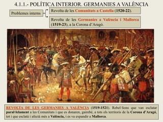 Problemes interns
4.1.1.- POLÍTICA INTERIOR. GERMANIES A VALÈNCIA
Revolta de les Comunitats a Castella (1520-22).
Revolta de les Germanies a València i Mallorca
(1519-23), a la Corona d’Aragó.
REVOLTA DE LES GERMANIES A VALÈNCIA (1519-1521). Rebel·lions que van esclatar
paral·lelament a les Comunitats i que es donaren, gairebé, a tots els territoris de la Corona d’Aragó,
tot i que esclatà i afectà més a València, i es va expandir a Mallorca.
 