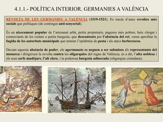 4.1.1.- POLÍTICA INTERIOR. GERMANIES A VALÈNCIA
REVOLTA DE LES GERMANIES A VALÈNCIA (1519-1521). Es tracta d’unes revoltes més
socials que polítiques (de contingut anti-senyorial).
És un aixecament popular de l’artesanat urbà, petits propietaris, pagesos més pobres, baix clergat i
comerciants de les ciutats o petita burgesia, que descontents per l’absència del rei, varen aprofitar la
fugida de les autoritats municipals que temien l’epidèmia de pesta i als atacs berberescos.
Davant aquesta absència de poder, els agermanats es neguen a ser submisos als representants del
monarca i dirigeixen la revolta contra les oligarquies del regne de València, és a dir, l’alta noblesa i
els seus serfs mudèjars, l’alt clero, i la poderosa burgesia adinerada (oligarquia ciutadana).
 