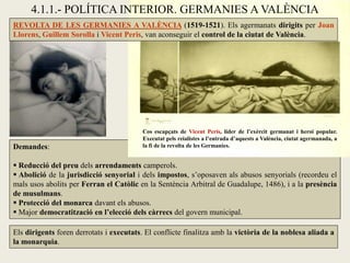 Demandes:
 Reducció del preu dels arrendaments camperols.
 Abolició de la jurisdicció senyorial i dels impostos, s’oposaven als abusos senyorials (recordeu el
mals usos abolits per Ferran el Catòlic en la Sentència Arbitral de Guadalupe, 1486), i a la presència
de musulmans.
 Protecció del monarca davant els abusos.
 Major democratització en l’elecció dels càrrecs del govern municipal.
REVOLTA DE LES GERMANIES A VALÈNCIA (1519-1521). Els agermanats dirigits per Joan
Llorens, Guillem Sorolla i Vicent Peris, van aconseguir el control de la ciutat de València.
Cos escapçats de Vicent Peris, líder de l’exèrcit germanat i heroi popular.
Executat pels reialistes a l’entrada d’aquests a València, ciutat agermanada, a
la fi de la revolta de les Germanies.
4.1.1.- POLÍTICA INTERIOR. GERMANIES A VALÈNCIA
Els dirigents foren derrotats i executats. El conflicte finalitza amb la victòria de la noblesa aliada a
la monarquia.
 