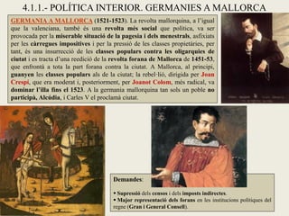 GERMANIA A MALLORCA (1521-1523). La revolta mallorquina, a l’igual
que la valenciana, també és una revolta més social que política, va ser
provocada per la miserable situació de la pagesia i dels menestrals, asfixiats
per les càrregues impositives i per la pressió de les classes propietàries, per
tant, és una insurrecció de les classes populars contra les oligarquies de
ciutat i es tracta d’una reedició de la revolta forana de Mallorca de 1451-53,
que enfrontà a tota la part forana contra la ciutat. A Mallorca, al principi,
guanyen les classes populars als de la ciutat; la rebel·lió, dirigida per Joan
Crespí, que era moderat i, posteriorment, per Joanot Colom, més radical, va
dominar l’illa fins el 1523. A la germania mallorquina tan sols un poble no
participà, Alcúdia, i Carles V el proclamà ciutat.
Demandes:
 Supressió dels censos i dels imposts indirectes.
 Major representació dels forans en les institucions polítiques del
regne (Gran i General Consell).
4.1.1.- POLÍTICA INTERIOR. GERMANIES A MALLORCA
 