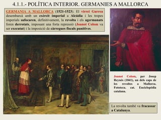 GERMANIA A MALLORCA (1521-1523). El virrei Gurrea
desembarcà amb un exèrcit imperial a Alcúdia i les tropes
imperials sufocaren, definitivament, la revolta i els agermanats
foren derrotats, imposant una forta repressió (Joanot Colom va
ser executat) i la imposició de càrregues fiscals punitives.
La revolta també va fracassar
a Catalunya.
4.1.1.- POLÍTICA INTERIOR. GERMANIES A MALLORCA
Joanot Colom, per Josep
Reynés (1841), un dels caps de
les revoltes a Mallorca.
Fototeca. cat. Enciclopèdia
catalana.
 