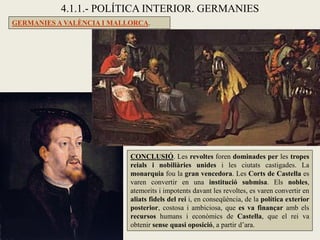 GERMANIES A VALÈNCIA I MALLORCA.
4.1.1.- POLÍTICA INTERIOR. GERMANIES
CONCLUSIÓ. Les revoltes foren dominades per les tropes
reials i nobiliàries unides i les ciutats castigades. La
monarquia fou la gran vencedora. Les Corts de Castella es
varen convertir en una institució submisa. Els nobles,
atemorits i impotents davant les revoltes, es varen convertir en
aliats fidels del rei i, en conseqüència, de la política exterior
posterior, costosa i ambiciosa, que es va finançar amb els
recursos humans i econòmics de Castella, que el rei va
obtenir sense quasi oposició, a partir d’ara.
 