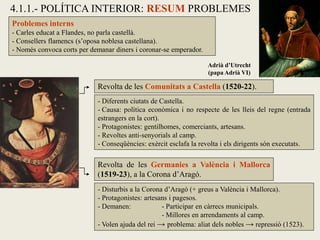 Problemes interns
- Carles educat a Flandes, no parla castellà.
- Consellers flamencs (s’oposa noblesa castellana).
- Només convoca corts per demanar diners i coronar-se emperador.
Revolta de les Comunitats a Castella (1520-22).
Revolta de les Germanies a València i Mallorca
(1519-23), a la Corona d’Aragó.
4.1.1.- POLÍTICA INTERIOR: RESUM PROBLEMES
Adrià d’Utrecht
(papa Adrià VI)
- Diferents ciutats de Castella.
- Causa: política econòmica i no respecte de les lleis del regne (entrada
estrangers en la cort).
- Protagonistes: gentilhomes, comerciants, artesans.
- Revoltes anti-senyorials al camp.
- Conseqüències: exèrcit esclafa la revolta i els dirigents són executats.
- Disturbis a la Corona d’Aragó (+ greus a València i Mallorca).
- Protagonistes: artesans i pagesos.
- Demanen: - Participar en càrrecs municipals.
- Millores en arrendaments al camp.
- Volen ajuda del rei → problema: aliat dels nobles → repressió (1523).
 