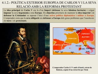 4.1.2.- POLÍTICA EXTERIOR EUROPEA DE CARLOS V I LA SEVA
RELACIÓ AMB LA REFORMA PROTESTANT
La idea principal de Carles V era la d’un Imperi (defensar la seva fabulosa herència) i volgué
imposar la seva hegemonia a tota Europa. Els objectius prioritaris de mantenir la idea imperial i de
defensar la Cristiandat va suposar l’inici d’una activa política diplomàtica i militar a Europa.
L’emperador creia que la seva obligació era defensar a Europa dels greus problemes que l’assolaven:
els turcs i els protestants.
L’emperador Carles I i V amb el bastó, retrat de
Rubens, copiat d’un retrat fet per Ticià
 