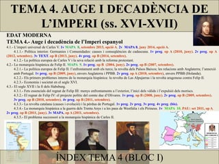 TEMA 4. AUGE I DECADÈNCIA DE
L’IMPERI (ss. XVI-XVII)
ÍNDEX TEMA 4 (BLOC I)
EDAT MODERNA
TEMA 4.- Auge i decadència de l’Imperi espanyol
4.1.- L’imperi universal de Carles V. 1v MAPA 8, setembre 2013, opció A. 2v MAPA 8, juny 2014, opció A.
4.1.1.- Política interior. Germanies i Comunidades: causes i conseqüències de cadascuna. 1v preg. op A (2010, juny). 2v preg. op A
(2012, setembre). 3v TEXT. op B (2013, juny). 4v preg. op B (2014, setembre).
4.1.2.- La política europea de Carles V i la seva relació amb la reforma protestant.
4.2.- La monarquia hispànica de Felip II. MAPA 9. 1v preg. op B (2004, juny). 2v preg. op B (2007, setembre).
4.2.1.- La política europea de Felip II: l’enfrontament amb els turcs; la revolta dels Països Baixos; les relacions amb Anglaterra; l’annexió
amb Portugal. 1v preg. op B (2009, juny), envers Anglaterra i PPBB. 2v preg. op A (2010, setembre), envers PPBB (Holanda).
4.2.2.- Els primers problemes interns de la monarquia hispànica: la revolta de Las Alpujarras i la revolta aragonesa contra Felip II.
4.2.3.- Economia i societat en el segle XVI.
4.3.- El segle XVII i la fi dels Habsburg.
4.3.1.- Fets essencials del regnat de Felip III: menys enfrontaments a l’exterior, l’inici dels vàlids i l’expulsió dels moriscs.
4.3.2.- El regnat de Felip IV: el projecte polític del comte duc d’Olivares. 1v preg. op B (2008, juny). 2v preg. op B (2009, setembre).
3v preg. op B (2010, setembre). 4v preg. op B (2011, setembre).
4.3.3.- La revolta catalana (causes i evolució) i la pèrdua de Portugal. 1v preg. 2v preg. 3v preg. 4v preg. (bis).
4.3.4.- La monarquia hispànica a la guerra dels Trenta Anys i a les paus de Westfalia i els Pirineus. 1v MAPA 10. PAU: set 2011, op A.
2v preg. op B (2011, juny). 3v MAPA, op A (2011, setembre).
4.3.5.- El problema successori a la monarquia hispànica de Carles II.
 