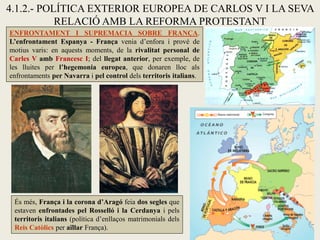 4.1.2.- POLÍTICA EXTERIOR EUROPEA DE CARLOS V I LA SEVA
RELACIÓ AMB LA REFORMA PROTESTANT
ENFRONTAMENT I SUPREMACIA SOBRE FRANÇA.
L’enfrontament Espanya - França venia d’enfora i prové de
motius varis: en aquests moments, de la rivalitat personal de
Carles V amb Francesc I; del llegat anterior, per exemple, de
les lluites per l’hegemonia europea, que donaren lloc als
enfrontaments per Navarra i pel control dels territoris italians.
És més, França i la corona d’Aragó feia dos segles que
estaven enfrontades pel Rosselló i la Cerdanya i pels
territoris italians (política d’enllaços matrimonials dels
Reis Catòlics per aïllar França).
 