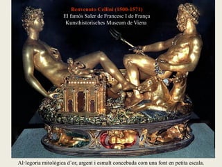 Benvenuto Cellini (1500-1571)
El famós Saler de Francesc I de França
Kunsthistorisches Museum de Viena
Al·legoria mitològica d’or, argent i esmalt concebuda com una font en petita escala.
 