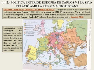 4.1.2.- POLÍTICA EXTERIOR EUROPEA DE CARLOS V I LA SEVA
RELACIÓ AMB LA REFORMA PROTESTANT
ENFRONTAMENT I SUPREMACIA SOBRE FRANÇA. L’emperador Carles V es va enfrontar en
vàries guerres amb França (1521-1541). La primera en 1521: França envaeix Navarra i des de
Milà intenta assegurar la seva hegemonia en el nord d’Itàlia. En aquests moments, en l’enfrontament
entre Francesc I de França i Carles I (V), el punt de conflicte serà, per tant, el ducat de Milà.
L’emperador volia
aconseguir un
corredor per a poder
transportar les seves
tropes des dels seus
territoris del sud
fins als del nord
(Països Baixos). A
aquesta estratègia li
fallava Milà.
 