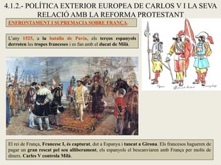 4.1.2.- POLÍTICA EXTERIOR EUROPEA DE CARLOS V I LA SEVA
RELACIÓ AMB LA REFORMA PROTESTANT
ENFRONTAMENT I SUPREMACIA SOBRE FRANÇA.
El rei de França, Francesc I, és capturat, dut a Espanya i tancat a Girona. Els francesos hagueren de
pagar un gran rescat pel seu alliberament, els espanyols el bescanviaren amb França per molts de
diners. Carles V controla Milà.
L’any 1525, a la batalla de Pavia, els terços espanyols
derroten les tropes franceses i es fan amb el ducat de Milà.
 