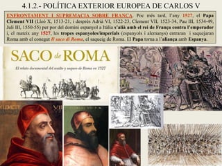 4.1.2.- POLÍTICA EXTERIOR EUROPEA DE CARLOS V
ENFRONTAMENT I SUPREMACIA SOBRE FRANÇA. Poc més tard, l’any 1527, el Papa
Clement VII (Lleó X, 1513-21, i després Adrià VI, 1522-23, Clement VII, 1523-34, Pau III, 1534-49,
Juli III, 1550-55) per por del domini espanyol a Itàlia s’alià amb el rei de França contra l’emperador
i, el mateix any 1527, les tropes espanyoles/imperials (espanyols i alemanys) entraran i saquejaran
Roma amb el conegut Il saco di Roma, el saqueig de Roma. El Papa torna a l’aliança amb Espanya.
 