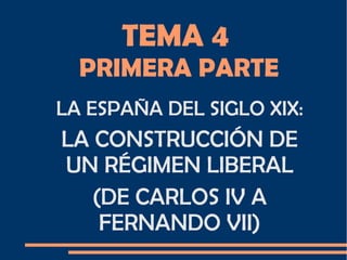 TEMA 4
PRIMERA PARTE
LA ESPAÑA DEL SIGLO XIX:
LA CONSTRUCCIÓN DE
UN RÉGIMEN LIBERAL
(DE CARLOS IV A
FERNANDO VII)
 