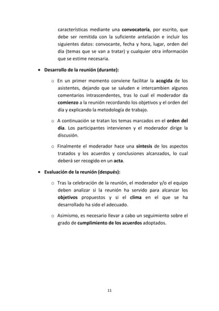 11
características mediante una convocatoria, por escrito, que
debe ser remitida con la suficiente antelación e incluir los
siguientes datos: convocante, fecha y hora, lugar, orden del
día (temas que se van a tratar) y cualquier otra información
que se estime necesaria.
• Desarrollo de la reunión (durante):
o En un primer momento conviene facilitar la acogida de los
asistentes, dejando que se saluden e intercambien algunos
comentarios intrascendentes, tras lo cual el moderador da
comienzo a la reunión recordando los objetivos y el orden del
día y explicando la metodología de trabajo.
o A continuación se tratan los temas marcados en el orden del
día. Los participantes intervienen y el moderador dirige la
discusión.
o Finalmente el moderador hace una síntesis de los aspectos
tratados y los acuerdos y conclusiones alcanzados, lo cual
deberá ser recogido en un acta.
• Evaluación de la reunión (después):
o Tras la celebración de la reunión, el moderador y/o el equipo
deben analizar si la reunión ha servido para alcanzar los
objetivos propuestos y si el clima en el que se ha
desarrollado ha sido el adecuado.
o Asimismo, es necesario llevar a cabo un seguimiento sobre el
grado de cumplimiento de los acuerdos adoptados.
 
