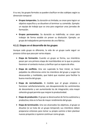 3
A su vez, los grupos formales se pueden clasificar en dos subtipos según su
dimensión temporal:
• Grupos temporales. Su duración es limitada; se crean para lograr un
objetivo específico y se disuelven al terminar su cometido. Ejemplo:
un equipo de trabajo que se crea para organizar unas jornadas de
formación.
• Grupos permanentes. Su duración es indefinida; se crean para
trabajar de forma estable sin prever su disolución. Ejemplo: un
grupo de trabajadores permanentes de una fábrica.
4.1.2. Etapas en el desarrollo de los grupos
Aunque cada grupo es diferente, la vida de un grupo suele seguir un
proceso cíclico que pasa por varias etapas:
• Etapa de formación. Cuando un grupo se forma, sus miembros
pasan por una primera etapa de incertidumbre en la que es preciso
favorecer el contacto mutuo y clarificar qué se espera de ellos.
• Etapa de conflicto. Una vez superada la fase inicial, se hacen
palpables las diferencias entre los miembros del grupo y surgen los
desacuerdos y rivalidades, que habrá que resolver para facilitar la
buena marcha del grupo.
• Etapa de normalización. A medida que el grupo empieza a
funcionar satisfactoriamente, van desapareciendo los sentimientos
de descontento y van aumentando los de integración; esta mayor
cohesión grupal permite que mejore la productividad.
• Etapa de producción. El grupo se desenvuelve de forma autónoma y
productiva; ésta es la fase de mayor rendimiento del grupo.
• Etapa de terminación. Una vez alcanzados los objetivos, el grupo se
disuelve (si se trata de un grupo temporal); sus miembros deben
prepararse entonces para tomar su propio camino o bien plantear
nuevos proyectos si quieren continuar como grupo.
 