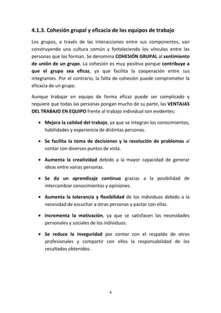 4
4.1.3. Cohesión grupal y eficacia de los equipos de trabajo
Los grupos, a través de las interacciones entre sus componentes, van
construyendo una cultura común y fortaleciendo los vínculos entre las
personas que los forman. Se denomina COHESIÓN GRUPAL al sentimiento
de unión de un grupo. La cohesión es muy positiva porque contribuye a
que el grupo sea eficaz, ya que facilita la cooperación entre sus
integrantes. Por el contrario, la falta de cohesión puede comprometer la
eficacia de un grupo.
Aunque trabajar en equipo de forma eficaz puede ser complicado y
requiere que todas las personas pongan mucho de su parte, las VENTAJAS
DEL TRABAJO EN EQUIPO frente al trabajo individual son evidentes:
• Mejora la calidad del trabajo, ya que se integran los conocimientos,
habilidades y experiencia de distintas personas.
• Se facilita la toma de decisiones y la resolución de problemas al
contar con diversos puntos de vista.
• Aumenta la creatividad debido a la mayor capacidad de generar
ideas entre varias personas.
• Se da un aprendizaje continuo gracias a la posibilidad de
intercambiar conocimientos y opiniones.
• Aumenta la tolerancia y flexibilidad de los individuos debido a la
necesidad de escuchar a otras personas y pactar con ellas.
• Incrementa la motivación, ya que se satisfacen las necesidades
personales y sociales de los individuos.
• Se reduce la inseguridad por contar con el respaldo de otros
profesionales y compartir con ellos la responsabilidad de los
resultados obtenidos.
 