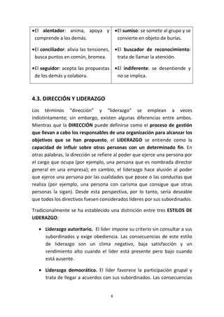 6
•El alentador: anima, apoya y
comprende a los demás.
•El conciliador: alivia las tensiones,
busca puntos en común, bromea.
•El seguidor: acepta las propuestas
de los demás y colabora.
•El sumiso: se somete al grupo y se
convierte en objeto de burlas.
•El buscador de reconocimiento:
trata de llamar la atención.
•El indiferente: se desentiende y
no se implica.
4.3. DIRECCIÓN Y LIDERAZGO
Los términos “dirección” y “liderazgo” se emplean a veces
indistintamente; sin embargo, existen algunas diferencias entre ambos.
Mientras que la DIRECCIÓN puede definirse como el proceso de gestión
que llevan a cabo los responsables de una organización para alcanzar los
objetivos que se han propuesto, el LIDERAZGO se entiende como la
capacidad de influir sobre otras personas con un determinado fin. En
otras palabras, la dirección se refiere al poder que ejerce una persona por
el cargo que ocupa (por ejemplo, una persona que es nombrada director
general en una empresa); en cambio, el liderazgo hace alusión al poder
que ejerce una persona por las cualidades que posee o las conductas que
realiza (por ejemplo, una persona con carisma que consigue que otras
personas la sigan). Desde esta perspectiva, por lo tanto, sería deseable
que todos los directivos fuesen considerados líderes por sus subordinados.
Tradicionalmente se ha establecido una distinción entre tres ESTILOS DE
LIDERAZGO:
• Liderazgo autoritario. El líder impone su criterio sin consultar a sus
subordinados y exige obediencia. Las consecuencias de este estilo
de liderazgo son un clima negativo, baja satisfacción y un
rendimiento alto cuando el líder está presente pero bajo cuando
está ausente.
• Liderazgo democrático. El líder favorece la participación grupal y
trata de llegar a acuerdos con sus subordinados. Las consecuencias
 
