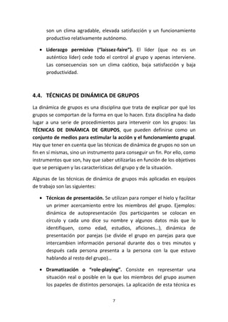 7
son un clima agradable, elevada satisfacción y un funcionamiento
productivo relativamente autónomo.
• Liderazgo permisivo (“laissez-faire”). El líder (que no es un
auténtico líder) cede todo el control al grupo y apenas interviene.
Las consecuencias son un clima caótico, baja satisfacción y baja
productividad.
4.4. TÉCNICAS DE DINÁMICA DE GRUPOS
La dinámica de grupos es una disciplina que trata de explicar por qué los
grupos se comportan de la forma en que lo hacen. Esta disciplina ha dado
lugar a una serie de procedimientos para intervenir con los grupos: las
TÉCNICAS DE DINÁMICA DE GRUPOS, que pueden definirse como un
conjunto de medios para estimular la acción y el funcionamiento grupal.
Hay que tener en cuenta que las técnicas de dinámica de grupos no son un
fin en sí mismas, sino un instrumento para conseguir un fin. Por ello, como
instrumentos que son, hay que saber utilizarlas en función de los objetivos
que se persiguen y las características del grupo y de la situación.
Algunas de las técnicas de dinámica de grupos más aplicadas en equipos
de trabajo son las siguientes:
• Técnicas de presentación. Se utilizan para romper el hielo y facilitar
un primer acercamiento entre los miembros del grupo. Ejemplos:
dinámica de autopresentación (los participantes se colocan en
círculo y cada uno dice su nombre y algunos datos más que lo
identifiquen, como edad, estudios, aficiones…), dinámica de
presentación por parejas (se divide el grupo en parejas para que
intercambien información personal durante dos o tres minutos y
después cada persona presenta a la persona con la que estuvo
hablando al resto del grupo)…
• Dramatización o “role-playing”. Consiste en representar una
situación real o posible en la que los miembros del grupo asumen
los papeles de distintos personajes. La aplicación de esta técnica es
 