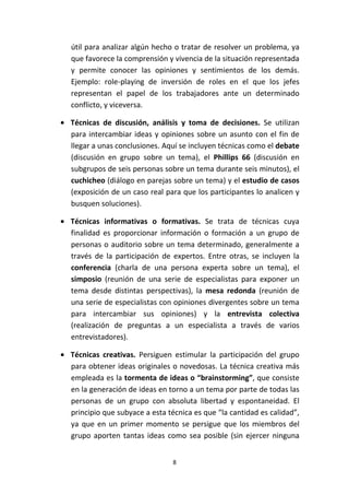 8
útil para analizar algún hecho o tratar de resolver un problema, ya
que favorece la comprensión y vivencia de la situación representada
y permite conocer las opiniones y sentimientos de los demás.
Ejemplo: role-playing de inversión de roles en el que los jefes
representan el papel de los trabajadores ante un determinado
conflicto, y viceversa.
• Técnicas de discusión, análisis y toma de decisiones. Se utilizan
para intercambiar ideas y opiniones sobre un asunto con el fin de
llegar a unas conclusiones. Aquí se incluyen técnicas como el debate
(discusión en grupo sobre un tema), el Phillips 66 (discusión en
subgrupos de seis personas sobre un tema durante seis minutos), el
cuchicheo (diálogo en parejas sobre un tema) y el estudio de casos
(exposición de un caso real para que los participantes lo analicen y
busquen soluciones).
• Técnicas informativas o formativas. Se trata de técnicas cuya
finalidad es proporcionar información o formación a un grupo de
personas o auditorio sobre un tema determinado, generalmente a
través de la participación de expertos. Entre otras, se incluyen la
conferencia (charla de una persona experta sobre un tema), el
simposio (reunión de una serie de especialistas para exponer un
tema desde distintas perspectivas), la mesa redonda (reunión de
una serie de especialistas con opiniones divergentes sobre un tema
para intercambiar sus opiniones) y la entrevista colectiva
(realización de preguntas a un especialista a través de varios
entrevistadores).
• Técnicas creativas. Persiguen estimular la participación del grupo
para obtener ideas originales o novedosas. La técnica creativa más
empleada es la tormenta de ideas o “brainstorming”, que consiste
en la generación de ideas en torno a un tema por parte de todas las
personas de un grupo con absoluta libertad y espontaneidad. El
principio que subyace a esta técnica es que “la cantidad es calidad”,
ya que en un primer momento se persigue que los miembros del
grupo aporten tantas ideas como sea posible (sin ejercer ninguna
 