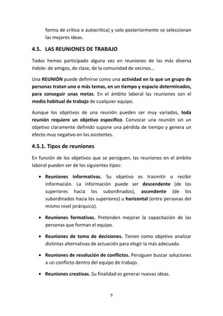 9
forma de crítica o autocrítica) y solo posteriormente se seleccionan
las mejores ideas.
4.5. LAS REUNIONES DE TRABAJO
Todos hemos participado alguna vez en reuniones de las más diversa
índole: de amigos, de clase, de la comunidad de vecinos…
Una REUNIÓN puede definirse como una actividad en la que un grupo de
personas tratan uno o más temas, en un tiempo y espacio determinados,
para conseguir unas metas. En el ámbito laboral las reuniones son el
medio habitual de trabajo de cualquier equipo.
Aunque los objetivos de una reunión pueden ser muy variados, toda
reunión requiere un objetivo específico. Convocar una reunión sin un
objetivo claramente definido supone una pérdida de tiempo y genera un
efecto muy negativo en los asistentes.
4.5.1. Tipos de reuniones
En función de los objetivos que se persiguen, las reuniones en el ámbito
laboral pueden ser de los siguientes tipos:
• Reuniones informativas. Su objetivo es trasmitir o recibir
información. La información puede ser descendente (de los
superiores hacia los subordinados), ascendente (de los
subordinados hacia los superiores) u horizontal (entre personas del
mismo nivel jerárquico).
• Reuniones formativas. Pretenden mejorar la capacitación de las
personas que forman el equipo.
• Reuniones de toma de decisiones. Tienen como objetivo analizar
distintas alternativas de actuación para elegir la más adecuada.
• Reuniones de resolución de conflictos. Persiguen buscar soluciones
a un conflicto dentro del equipo de trabajo.
• Reuniones creativas. Su finalidad es generar nuevas ideas.
 