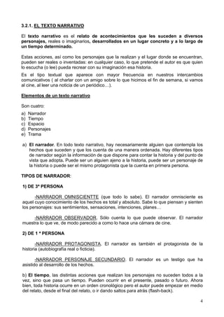 4
3.2.1. EL TEXTO NARRATIVO
El texto narrativo es el relato de acontecimientos que les suceden a diversos
personajes, reales o imaginarios, desarrollados en un lugar concreto y a lo largo de
un tiempo determinado.
Estas acciones, así como los personajes que la realizan y el lugar donde se encuentran,
pueden ser reales o inventadas: en cualquier caso, lo que pretende el autor es que quien
lo escucha (o lee) pueda recrear con su imaginación esa historia.
Es el tipo textual que aparece con mayor frecuencia en nuestros intercambios
comunicativos ( al charlar con un amigo sobre lo que hicimos el fin de semana, si vamos
al cine, al leer una noticia de un periódico…).
Elementos de un texto narrativo
Son cuatro:
a) Narrador
b) Tiempo
c) Espacio
d) Personajes
e) Trama
a) El narrador. En todo texto narrativo, hay necesariamente alguien que contempla los
hechos que suceden y que los cuenta de una manera ordenada. Hay diferentes tipos
de narrador según la información de que dispone para contar la historia y del punto de
vista que adopta. Puede ser un alguien ajeno a la historia, puede ser un personaje de
la historia o puede ser el mismo protagonista que la cuenta en primera persona.
TIPOS DE NARRADOR:
1) DE 3ª PERSONA
-NARRADOR OMNISCIENTTE (que todo lo sabe). El narrador omnisciente es
aquel cuyo conocimiento de los hechos es total y absoluto. Sabe lo que piensan y sienten
los personajes: sus sentimientos, sensaciones, intenciones, planes…
-NARRADOR OBSERVADOR. Sólo cuenta lo que puede observar. El narrador
muestra lo que ve, de modo parecido a como lo hace una cámara de cine.
2) DE 1 ª PERSONA
-NARRADOR PROTAGONISTA. El narrador es también el protagonista de la
historia (autobiografía real o ficticia).
-NARRADOR PERSONAJE SECUNDARIO. El narrador es un testigo que ha
asistido al desarrollo de los hechos.
b) El tiempo, las distintas acciones que realizan los personajes no suceden todos a la
vez, sino que pasa un tiempo. Pueden ocurrir en el presente, pasado o futuro. Ahora
bien, toda historia ocurre en un orden cronológico pero el autor puede empezar en medio
del relato, desde el final del relato, o ir dando saltos para atrás (flash-back).
 