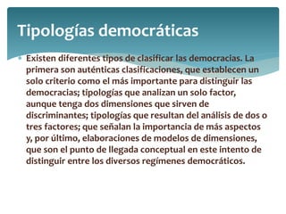  Existen diferentes tipos de clasificar las democracias. La
primera son auténticas clasificaciones, que establecen un
solo criterio como el más importante para distinguir las
democracias; tipologías que analizan un solo factor,
aunque tenga dos dimensiones que sirven de
discriminantes; tipologías que resultan del análisis de dos o
tres factores; que señalan la importancia de más aspectos
y, por último, elaboraciones de modelos de dimensiones,
que son el punto de llegada conceptual en este intento de
distinguir entre los diversos regímenes democráticos.
Tipologías democráticas
 