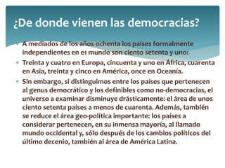  A mediados de los años ochenta los países formalmente
independientes en e1 mundo son ciento setenta y uno:
 Treinta y cuatro en Europa, cincuenta y uno en África, cuarenta
en Asia, treinta y cinco en América, once en Oceanía.
 Sin embargo, si distinguimos entre los países que pertenecen
al genus democrático y los definibles como no-democracias, el
universo a examinar disminuye drásticamente: el área de unos
ciento setenta países a menos de cuarenta. Además, también
se reduce el área geo-política importante: los países a
considerar pertenecen, en su inmensa mayoría, al llamado
mundo occidental y, sólo después de los cambios políticos del
último decenio, también al área de América Latina.
¿De donde vienen las democracias?
 
