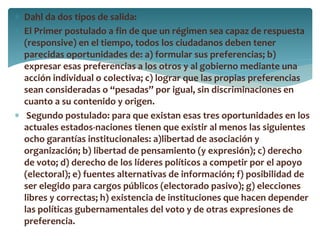  Dahl da dos tipos de salida:
 El Primer postulado a fin de que un régimen sea capaz de respuesta
(responsive) en el tiempo, todos los ciudadanos deben tener
parecidas oportunidades de: a) formular sus preferencias; b)
expresar esas preferencias a los otros y al gobierno mediante una
acción individual o colectiva; c) lograr que las propias preferencias
sean consideradas o “pesadas” por igual, sin discriminaciones en
cuanto a su contenido y origen.
 Segundo postulado: para que existan esas tres oportunidades en los
actuales estados-naciones tienen que existir al menos las siguientes
ocho garantías institucionales: a)libertad de asociación y
organización; b) libertad de pensamiento (y expresión); c) derecho
de voto; d) derecho de los líderes políticos a competir por el apoyo
(electoral); e) fuentes alternativas de información; f) posibilidad de
ser elegido para cargos públicos (electorado pasivo); g) elecciones
libres y correctas; h) existencia de instituciones que hacen depender
las políticas gubernamentales del voto y de otras expresiones de
preferencia.
 