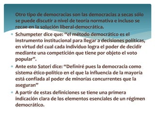  Otro tipo de democracias son las democracias a secas sólo
se puede discutir a nivel de teoría normativa e incluso se
recae en la solución liberal-democrática.
 Schumpeter dice que: “el método democrático es el
instrumento institucional para llegar a decisiones políticas,
en virtud del cual cada individuo logra el poder de decidir
mediante una competición que tiene por objeto el voto
popular”.
 Ante esto Satori dice: “Definiré pues la democracia como
sistema ético-político en el que la influencia de la mayoría
está confiada al poder de minorías concurrentes que la
aseguran”
 A partir de estas definiciones se tiene una primera
indicación clara de los elementos esenciales de un régimen
democrático.
 