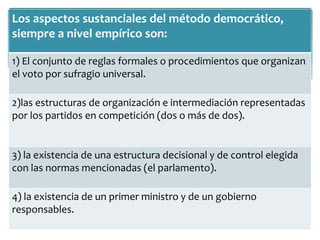 Los aspectos sustanciales del método democrático,
siempre a nivel empírico son:
1) El conjunto de reglas formales o procedimientos que organizan
el voto por sufragio universal.
2)las estructuras de organización e intermediación representadas
por los partidos en competición (dos o más de dos).
3) la existencia de una estructura decisional y de control elegida
con las normas mencionadas (el parlamento).
4) la existencia de un primer ministro y de un gobierno
responsables.
 