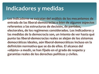  Los indicadores se extraían del análisis de los mecanismos de
entrada de las liberal-democracias o bien de algunos aspectos
referentes a las estructuras de decisión, de partidos,
electorales, de los regímenes considerados. Los indicadores y
las medidas de la democracia son, un intento de ver hasta qué
punto las liberal-democracias reales se alejan de los sistemas
democráticos ideales, aún liberal-democráticos incluso en la
definición normativa que se da de ellos. El alcance del
«objeto» a medir, se han fijado en el grado de respeto y
garantías reales de los derechos políticos y civiles.
Indicadores y medidas
 