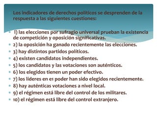  Los indicadores de derechos políticos se desprenden de la
respuesta a las siguientes cuestiones:
 l) las elecciones por sufragio universal prueban la existencia
de competición y oposición significativas.
 2) la oposición ha ganado recientemente las elecciones.
 3) hay distintos partidos políticos.
 4) existen candidatos independientes.
 5) los candidatos y las votaciones son auténticos.
 6) los elegidos tienen un poder efectivo.
 7) los líderes en e1 poder han sido elegidos recientemente.
 8) hay auténticas votaciones a nivel local.
 9) el régimen está libre del control de los militares.
 10) el régimen está libre del control extranjero.
 