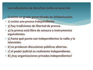  Los indicadores de derechos civiles se sacan de:
 l) existe un grado generalizado de alfabetización.
 2) existe una prensa independiente
 3) hay tradiciones de libertad de prensa.
 4) la prensa está libre de censura o instrumentos
equivalentes.
 5) hasta qué punto son independientes la radio y la
televisión.
 6) se producen discusiones públicas abiertas.
 7) el poder judicial es realmente independiente.
 8) ¿hay organizaciones privadas independientes?
 