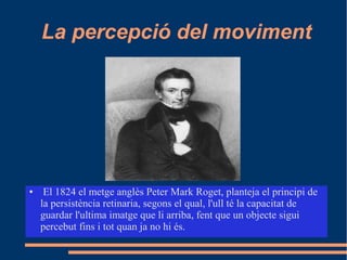 La percepció del moviment
● El 1824 el metge anglès Peter Mark Roget, planteja el principi de
la persistència retinaria, segons el qual, l'ull té la capacitat de
guardar l'ultima imatge que li arriba, fent que un objecte sigui
percebut fins i tot quan ja no hi és.
 