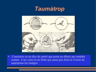 Taumàtrop
● Consisteix en un disc de cartró que porta un dibuix per ambdós
costats. A les vores té un llistó que quan gira dóna la il·lusió de
superposar les imatges.
 