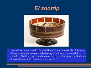 El zootrip
● Consisteix en un cilindre de metall amb ranures verticals. A través
d'aquestes es mieraven els dibuixos que es formaven dins del
cilindre. Els dibuixos eren d'un mateix cos, en fer girar el cilindre es
donava la sensació d'estar en moviment
 