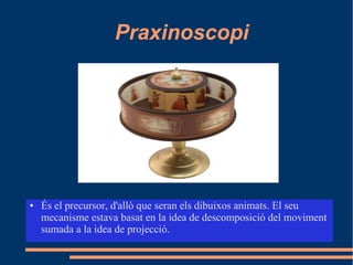 Praxinoscopi
● És el precursor, d'allò que seran els dibuixos animats. El seu
mecanisme estava basat en la idea de descomposició del moviment
sumada a la idea de projecció.
 