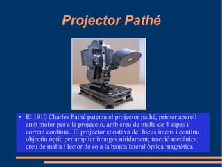 Projector Pathé
● El 1910 Charles Pathé patenta el projector pathé, primer aparell
amb motor per a la projecció, amb creu de malta de 4 aspes i
corrent continua. El projector constava de: focus intens i continu;
objectiu òptic per ampliar imatges nítidament; tracció mecànica;
creu de malta i lector de so a la banda lateral òptica magnètica.
 