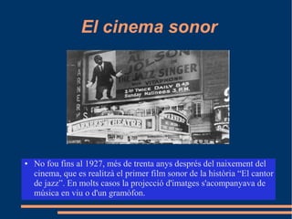 El cinema sonor
● No fou fins al 1927, més de trenta anys després del naixement del
cinema, que es realitzà el primer film sonor de la història “El cantor
de jazz”. En molts casos la projecció d'imatges s'acompanyava de
música en viu o d'un gramòfon.
 