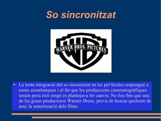 So sincronitzat
● La lenta integració del so sinconitzat en les pel·lícules respongué a
raons econòmiques i al fet que les produccions cinematogràfiques
tenien prou èxit ningú es plantejava fer canvis. No fou fins que una
de les grans productores Warner Bross, provà de buscar quelcom de
nou: la sonorització dels films.
 